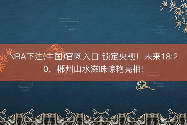 NBA下注(中国)官网入口 锁定央视！未来18:20，郴州山水滋味惊艳亮相！