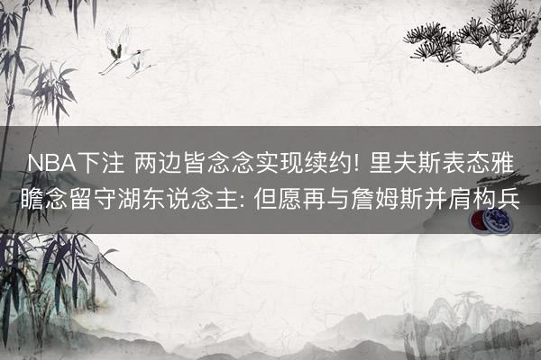 NBA下注 两边皆念念实现续约! 里夫斯表态雅瞻念留守湖东说念主: 但愿再与詹姆斯并肩构兵