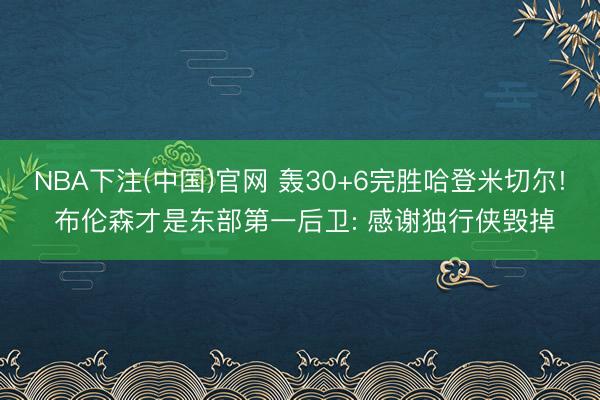 NBA下注(中国)官网 轰30+6完胜哈登米切尔! 布伦森才是东部第一后卫: 感谢独行侠毁掉