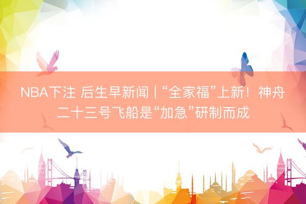 NBA下注 后生早新闻 | “全家福”上新!神舟二十三号飞船是“加急”研制而成