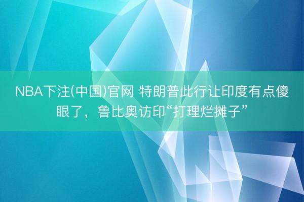 NBA下注(中国)官网 特朗普此行让印度有点傻眼了，鲁比奥访印“打理烂摊子”