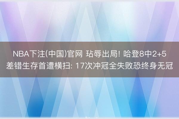 NBA下注(中国)官网 玷辱出局! 哈登8中2+5差错生存首遭横扫: 17次冲冠全失败恐终身无冠