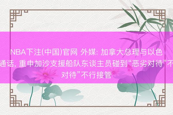 NBA下注(中国)官网 外媒: 加拿大总理与以色列总统通话, 重申加沙支援船队东谈主员碰到“恶劣对待”不行接管