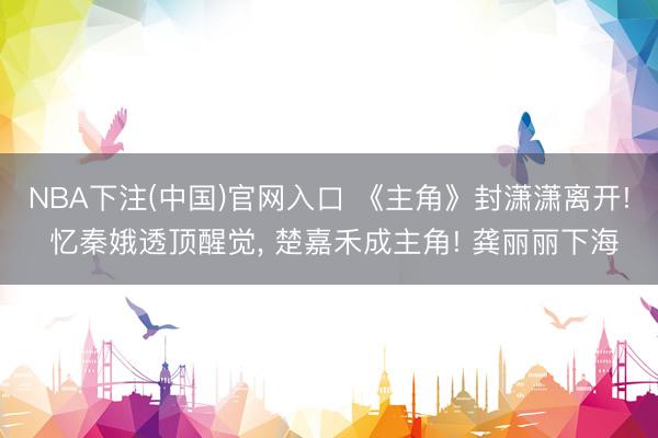NBA下注(中国)官网入口 《主角》封潇潇离开! 忆秦娥透顶醒觉， 楚嘉禾成主角! 龚丽丽下海