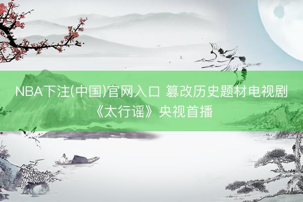 NBA下注(中国)官网入口 篡改历史题材电视剧《太行谣》央视首播