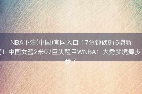 NBA下注(中国)官网入口 17分钟砍9+6鼎新高！中国女篮2米07巨头醒目WNBA：大秀梦境舞步了