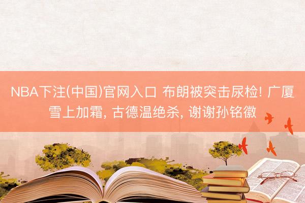 NBA下注(中国)官网入口 布朗被突击尿检! 广厦雪上加霜, 古德温绝杀, 谢谢孙铭徽