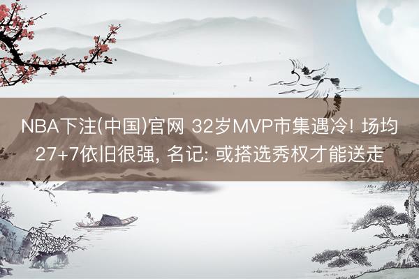NBA下注(中国)官网 32岁MVP市集遇冷! 场均27+7依旧很强, 名记: 或搭选秀权才能送走