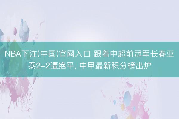 NBA下注(中国)官网入口 跟着中超前冠军长春亚泰2-2遭绝平, 中甲最新积分榜出炉