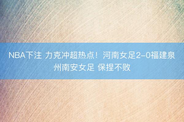 NBA下注 力克冲超热点！河南女足2-0福建泉州南安女足 保捏不败