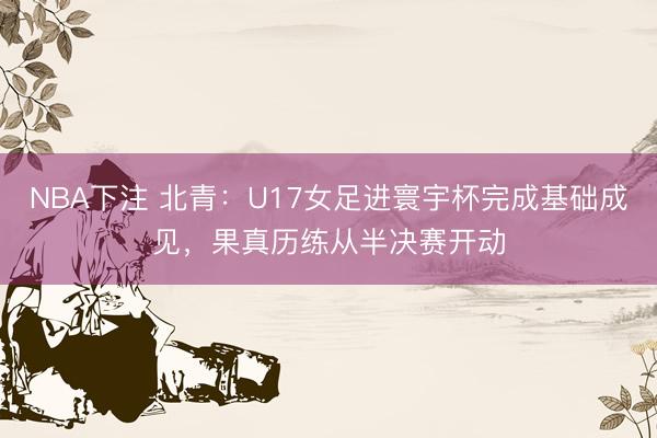 NBA下注 北青：U17女足进寰宇杯完成基础成见，果真历练从半决赛开动