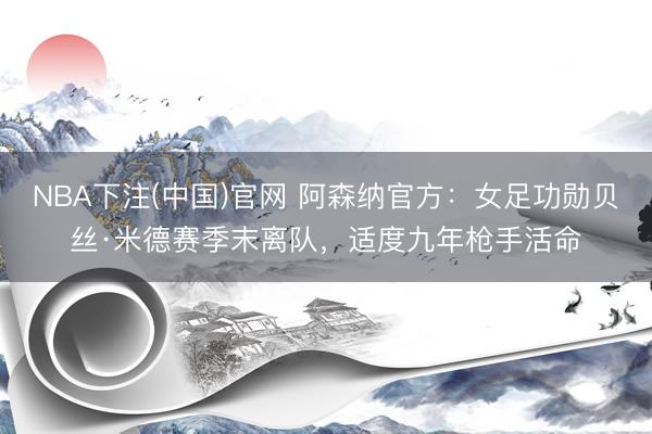 NBA下注(中国)官网 阿森纳官方：女足功勋贝丝·米德赛季末离队，适度九年枪手活命