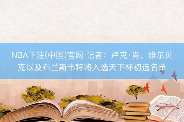 NBA下注(中国)官网 记者：卢克·肖、维尔贝克以及布兰斯韦特将入选天下杯初选名单