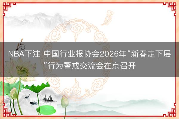 NBA下注 中国行业报协会2026年“新春走下层”行为警戒交流会在京召开