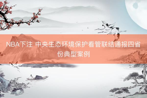 NBA下注 中央生态环境保护看管联结通报四省份典型案例