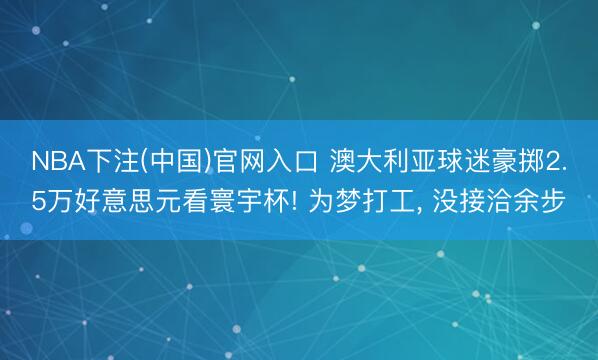 NBA下注(中国)官网入口 澳大利亚球迷豪掷2.5万好意思元看寰宇杯! 为梦打工， 没接洽余步