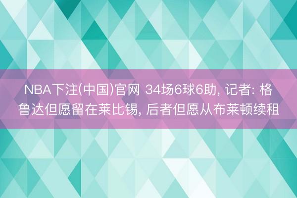 NBA下注(中国)官网 34场6球6助， 记者: 格鲁达但愿留在莱比锡， 后者但愿从布莱顿续租