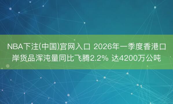 NBA下注(中国)官网入口 2026年一季度香港口岸货品浑沌量同比飞腾2.2% 达4200万公吨
