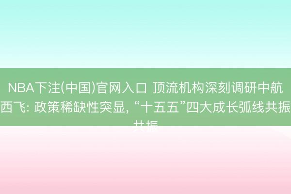NBA下注(中国)官网入口 顶流机构深刻调研中航西飞: 政策稀缺性突显， “十五五”四大成长弧线共振