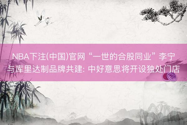 NBA下注(中国)官网 “一世的合股同业” 李宁与库里达制品牌共建: 中好意思将开设独处门店
