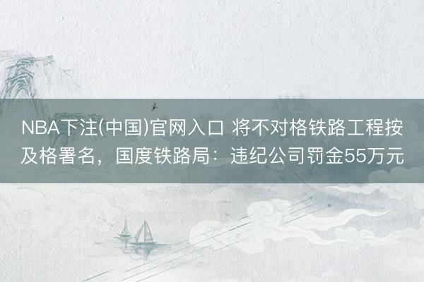 NBA下注(中国)官网入口 将不对格铁路工程按及格署名，国度铁路局：违纪公司罚金55万元