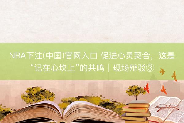 NBA下注(中国)官网入口 促进心灵契合，这是“记在心坎上”的共鸣｜现场辩驳③