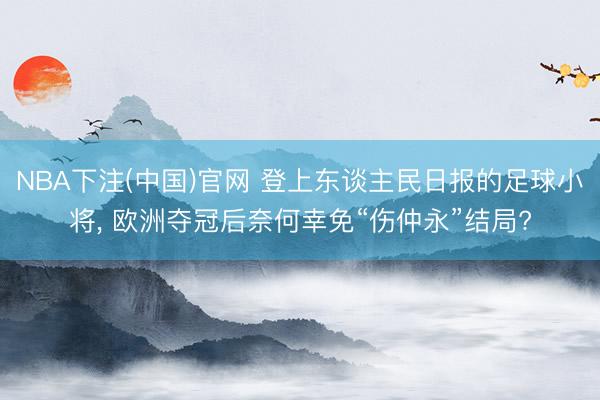 NBA下注(中国)官网 登上东谈主民日报的足球小将， 欧洲夺冠后奈何幸免“伤仲永”结局?