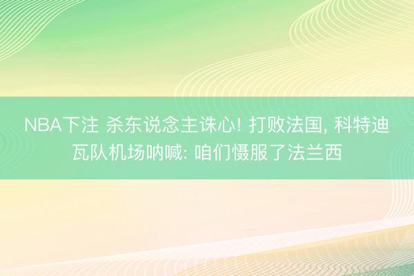 NBA下注 杀东说念主诛心! 打败法国， 科特迪瓦队机场呐喊: 咱们慑服了法兰西