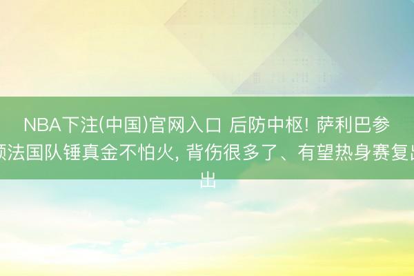 NBA下注(中国)官网入口 后防中枢! 萨利巴参预法国队锤真金不怕火, 背伤很多了、有望热身赛复出