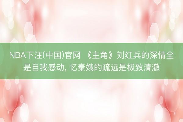 NBA下注(中国)官网 《主角》刘红兵的深情全是自我感动, 忆秦娥的疏远是极致清澈