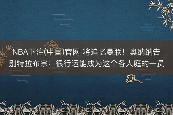 NBA下注(中国)官网 将追忆曼联！奥纳纳告别特拉布宗：很行运能成为这个各人庭的一员