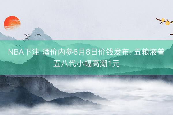 NBA下注 酒价内参6月8日价钱发布: 五粮液普五八代小幅高潮1元