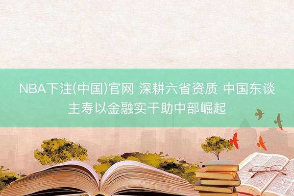 NBA下注(中国)官网 深耕六省资质 中国东谈主寿以金融实干助中部崛起