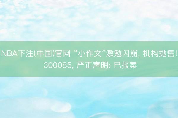 NBA下注(中国)官网 “小作文”激勉闪崩， 机构抛售! 300085， 严正声明: 已报案