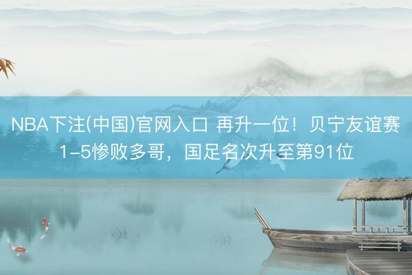 NBA下注(中国)官网入口 再升一位！贝宁友谊赛1-5惨败多哥，国足名次升至第91位