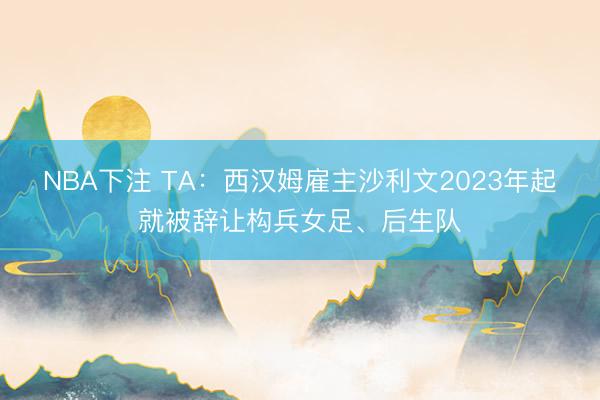 NBA下注 TA:西汉姆雇主沙利文2023年起就被辞让构兵女足、后生队