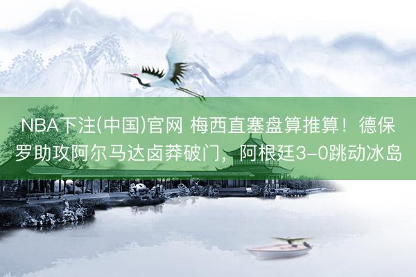 NBA下注(中国)官网 梅西直塞盘算推算！德保罗助攻阿尔马达卤莽破门，阿根廷3-0跳动冰岛