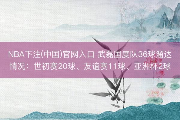 NBA下注(中国)官网入口 武磊国度队36球溜达情况：世初赛20球、友谊赛11球、亚洲杯2球