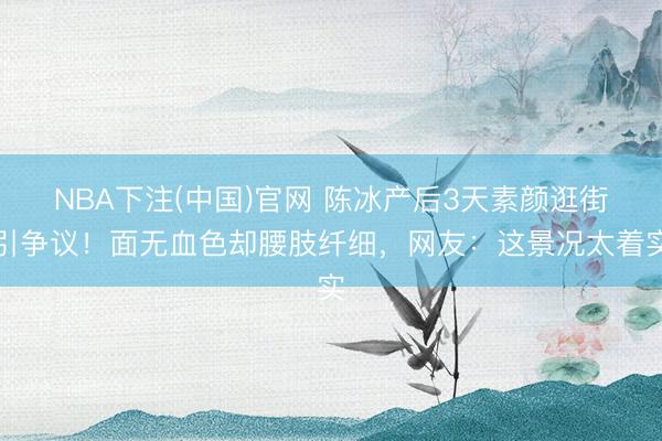 NBA下注(中国)官网 陈冰产后3天素颜逛街引争议！面无血色却腰肢纤细，网友：这景况太着实