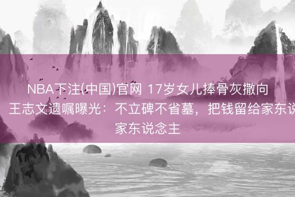 NBA下注(中国)官网 17岁女儿捧骨灰撒向大海！王志文遗嘱曝光：不立碑不省墓，把钱留给家东说念主