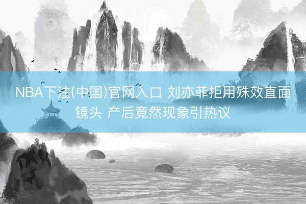 NBA下注(中国)官网入口 刘亦菲拒用殊效直面镜头 产后竟然现象引热议