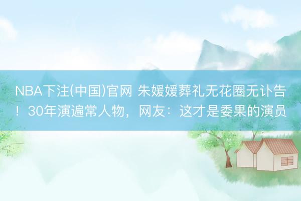 NBA下注(中国)官网 朱媛媛葬礼无花圈无讣告！30年演遍常人物，网友：这才是委果的演员