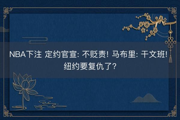 NBA下注 定约官宣: 不贬责! 马布里: 干文班! 纽约要复仇了?