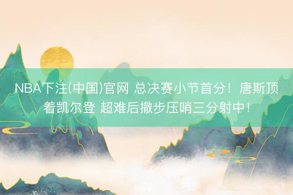 NBA下注(中国)官网 总决赛小节首分！唐斯顶着凯尔登 超难后撤步压哨三分射中！