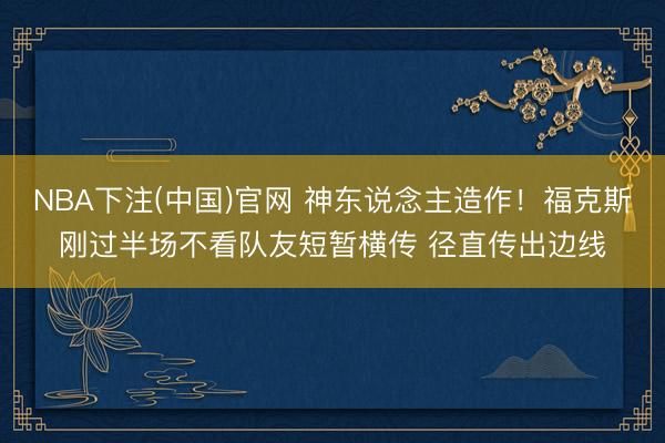 NBA下注(中国)官网 神东说念主造作！福克斯刚过半场不看队友短暂横传 径直传出边线