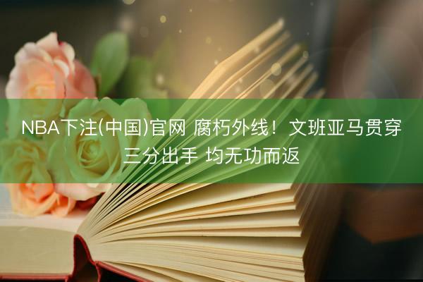 NBA下注(中国)官网 腐朽外线！文班亚马贯穿三分出手 均无功而返