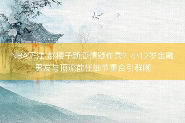 NBA下注 赵樱子新恋情疑作秀？小12岁金融男友与顶流前任细节重合引群嘲