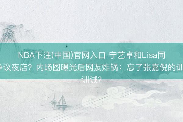 NBA下注(中国)官网入口 宁艺卓和Lisa同去争议夜店？内场图曝光后网友炸锅：忘了张嘉倪的训诫？