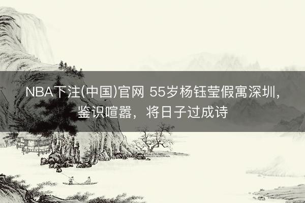 NBA下注(中国)官网 55岁杨钰莹假寓深圳,鉴识喧嚣,将日子过成诗