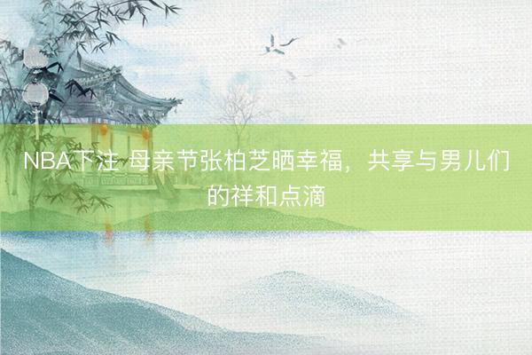 NBA下注 母亲节张柏芝晒幸福，共享与男儿们的祥和点滴